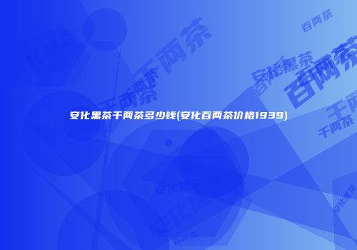 安化黑茶千两茶多少钱(安化百两茶价格1939)
