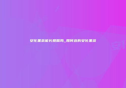 安化黑茶能长期喝吗_如何选购安化黑茶