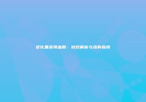 安化黑茶降血脂：功效解析与选购指南