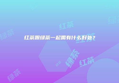 红茶跟绿茶一起喝有什么好处？