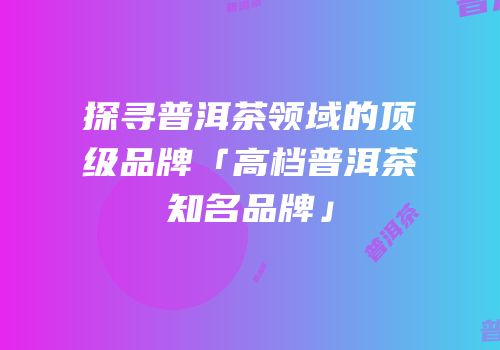 探寻普洱茶领域的顶级品牌「高档普洱茶知名品牌」