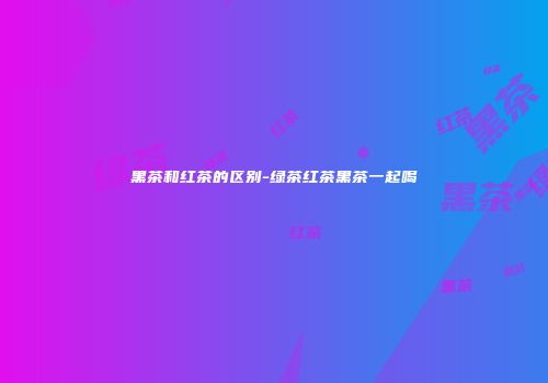 黑茶和红茶的区别-绿茶红茶黑茶一起喝