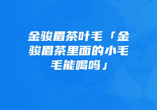 金骏眉茶叶毛「金骏眉茶里面的小毛毛能喝吗」