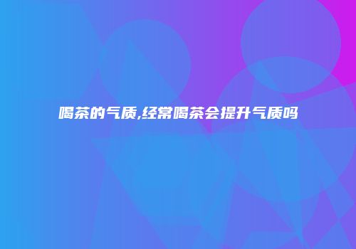 喝茶的气质,经常喝茶会提升气质吗