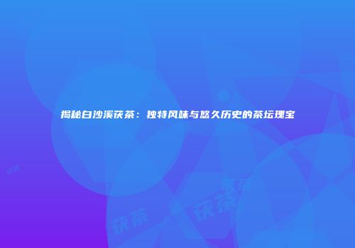 揭秘白沙溪茯茶：独特风味与悠久历史的茶坛瑰宝