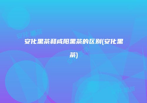 安化黑茶和咸阳黑茶的区别(安化黑茶)