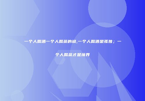 一个人喝酒一个人喝茶的说,一个人喝酒是孤独；一个人喝茶才是境界