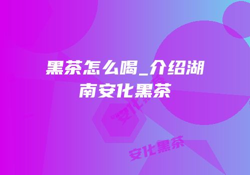 黑茶怎么喝_介绍湖南安化黑茶