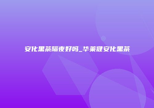 安化黑茶隔夜好吗_华莱健安化黑茶