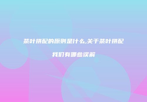 茶叶拼配的原则是什么,关于茶叶拼配我们有哪些误解
