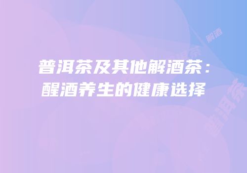 普洱茶及其他解酒茶：醒酒养生的健康选择