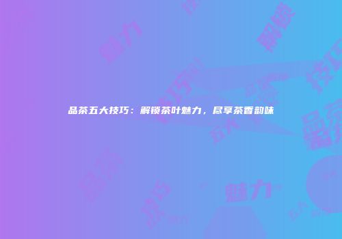 品茶五大技巧：解锁茶叶魅力，尽享茶香韵味