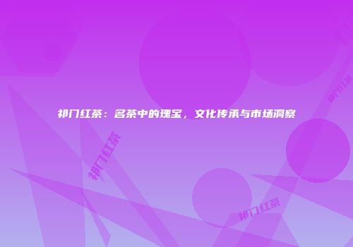 祁门红茶：名茶中的瑰宝，文化传承与市场洞察