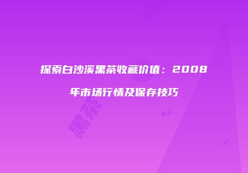 探索白沙溪黑茶收藏价值：2008年市场行情及保存技巧