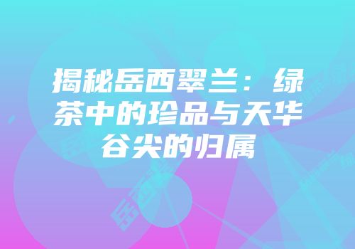 揭秘岳西翠兰：绿茶中的珍品与天华谷尖的归属