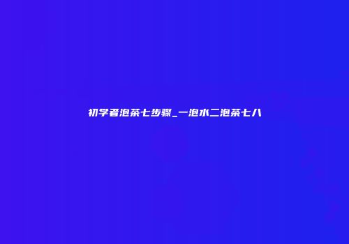 初学者泡茶七步骤_一泡水二泡茶七八