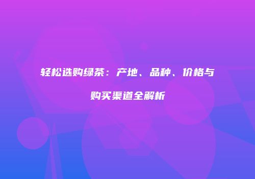 轻松选购绿茶：产地、品种、价格与购买渠道全解析