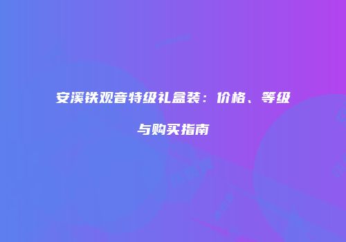 安溪铁观音特级礼盒装：价格、等级与购买指南