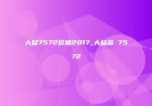 大益7572价格2017_大益茶 7572