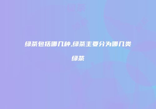 绿茶包括哪几种,绿茶主要分为哪几类绿茶