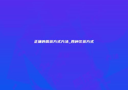 正确的喝茶方式方法_四种饮茶方式