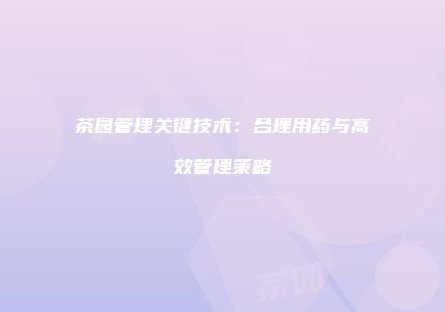 茶园管理关键技术：合理用药与高效管理策略