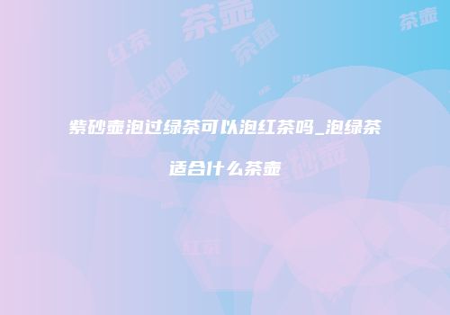 紫砂壶泡过绿茶可以泡红茶吗_泡绿茶适合什么茶壶