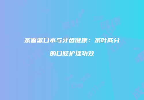 茶香漱口水与牙齿健康：茶叶成分的口腔护理功效