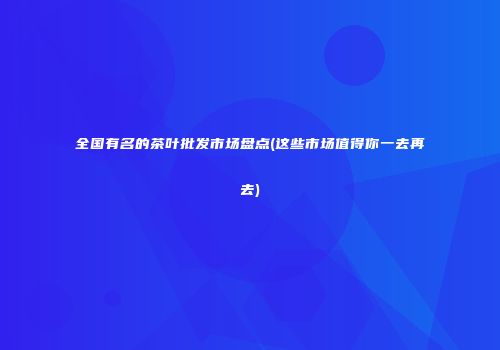 全国有名的茶叶批发市场盘点(这些市场值得你一去再去)