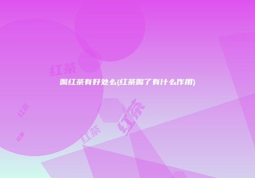 喝红茶有好处么(红茶喝了有什么作用)