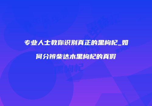 专业人士教你识别真正的黑枸杞_如何分辨柴达木黑枸杞的真假