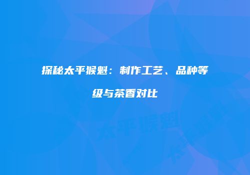 探秘太平猴魁：制作工艺、品种等级与茶香对比