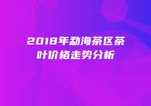 2018年勐海茶区茶叶价格走势分析