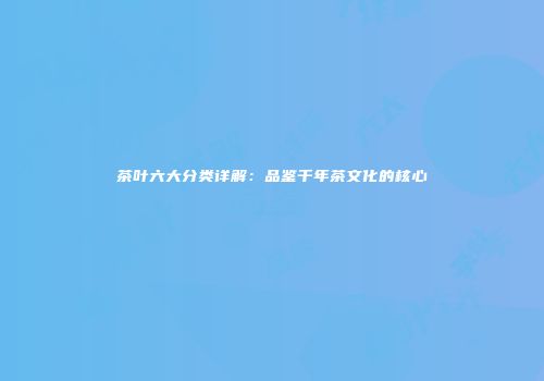 茶叶六大分类详解：品鉴千年茶文化的核心