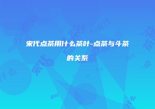 宋代点茶用什么茶叶-点茶与斗茶的关系
