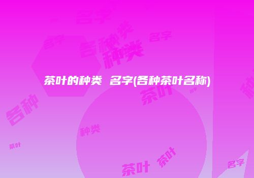 茶叶的种类 名字(各种茶叶名称)