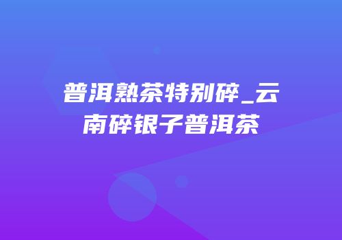 普洱熟茶特别碎_云南碎银子普洱茶