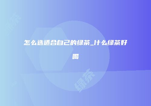 怎么选适合自己的绿茶_什么绿茶好喝