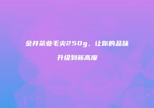 金井茶业毛尖250g，让你的品味升级到新高度