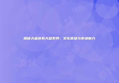 探秘大益茶紫大益系列：文化底蕴与市场魅力