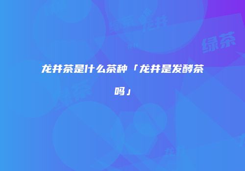 龙井茶是什么茶种「龙井是发酵茶吗」
