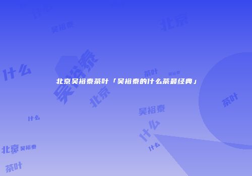 北京吴裕泰茶叶「吴裕泰的什么茶最经典」