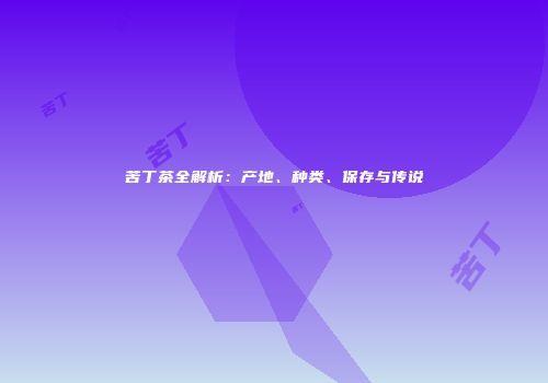 苦丁茶全解析：产地、种类、保存与传说