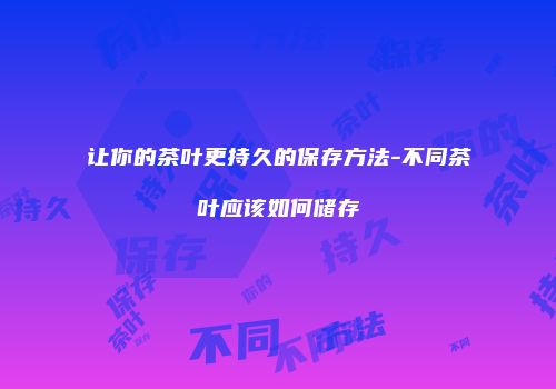 让你的茶叶更持久的保存方法-不同茶叶应该如何储存