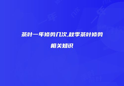 茶叶一年修剪几次,秋季茶叶修剪相关知识