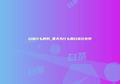 白茶什么的好_夏天为什么喝白茶比较好
