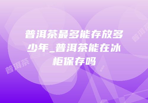 普洱茶最多能存放多少年_普洱茶能在冰柜保存吗
