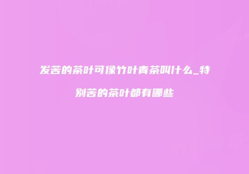 发苦的茶叶可像竹叶青茶叫什么_特别苦的茶叶都有哪些