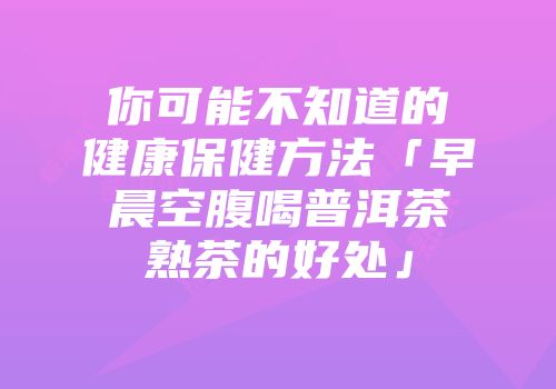 你可能不知道的健康保健方法「早晨空腹喝普洱茶熟茶的好处」