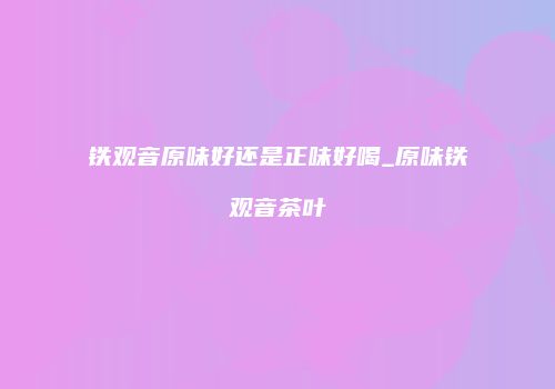 铁观音原味好还是正味好喝_原味铁观音茶叶